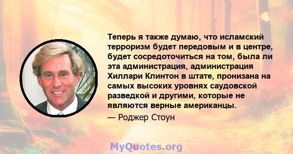 Теперь я также думаю, что исламский терроризм будет передовым и в центре, будет сосредоточиться на том, была ли эта администрация, администрация Хиллари Клинтон в штате, пронизана на самых высоких уровнях саудовской