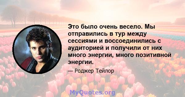 Это было очень весело. Мы отправились в тур между сессиями и воссоединились с аудиторией и получили от них много энергии, много позитивной энергии.