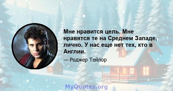 Мне нравится цель. Мне нравятся те на Среднем Западе, лично. У нас еще нет тех, кто в Англии.