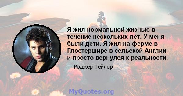 Я жил нормальной жизнью в течение нескольких лет. У меня были дети. Я жил на ферме в Глостершире в сельской Англии и просто вернулся к реальности.