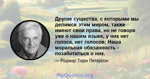 Другие существа, с которыми мы делимся этим миром, также имеют свои права, но не говоря уже о нашем языке, у них нет голоса, нет голосов; Наша моральная обязанность - позаботиться о них.