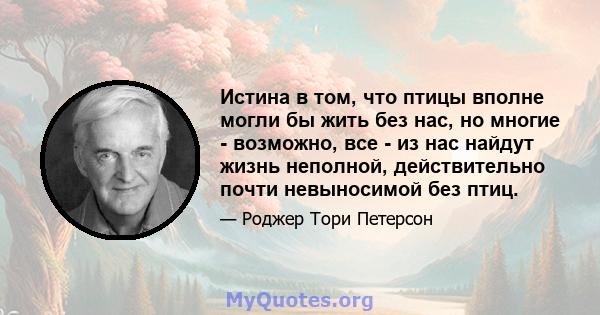 Истина в том, что птицы вполне могли бы жить без нас, но многие - возможно, все - из нас найдут жизнь неполной, действительно почти невыносимой без птиц.