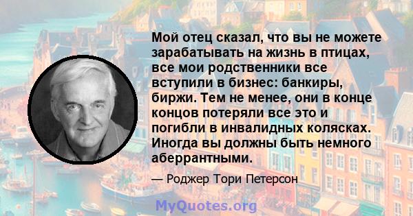 Мой отец сказал, что вы не можете зарабатывать на жизнь в птицах, все мои родственники все вступили в бизнес: банкиры, биржи. Тем не менее, они в конце концов потеряли все это и погибли в инвалидных колясках. Иногда вы