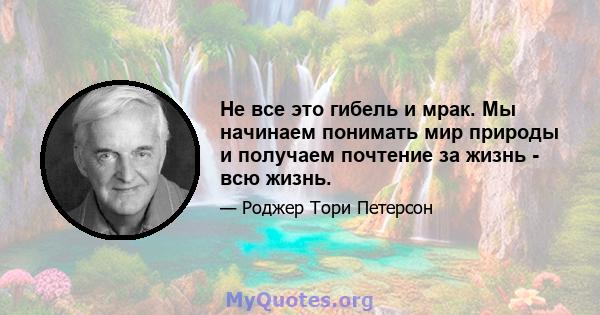 Не все это гибель и мрак. Мы начинаем понимать мир природы и получаем почтение за жизнь - всю жизнь.