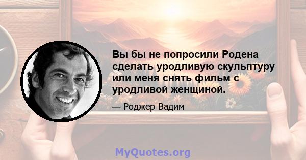 Вы бы не попросили Родена сделать уродливую скульптуру или меня снять фильм с уродливой женщиной.