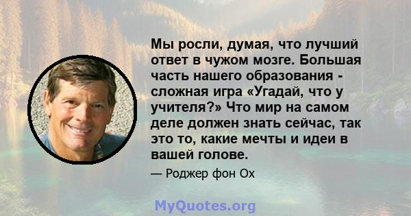 Мы росли, думая, что лучший ответ в чужом мозге. Большая часть нашего образования - сложная игра «Угадай, что у учителя?» Что мир на самом деле должен знать сейчас, так это то, какие мечты и идеи в вашей голове.