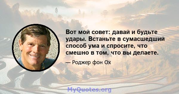 Вот мой совет: давай и будьте удары. Встаньте в сумасшедший способ ума и спросите, что смешно в том, что вы делаете.