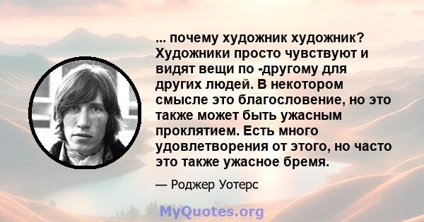 ... почему художник художник? Художники просто чувствуют и видят вещи по -другому для других людей. В некотором смысле это благословение, но это также может быть ужасным проклятием. Есть много удовлетворения от этого,