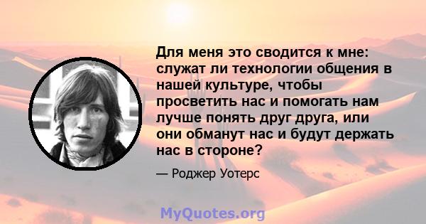 Для меня это сводится к мне: служат ли технологии общения в нашей культуре, чтобы просветить нас и помогать нам лучше понять друг друга, или они обманут нас и будут держать нас в стороне?