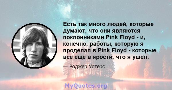 Есть так много людей, которые думают, что они являются поклонниками Pink Floyd - и, конечно, работы, которую я проделал в Pink Floyd - которые все еще в ярости, что я ушел.