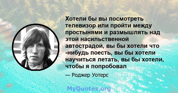 Хотели бы вы посмотреть телевизор или пройти между простынями и размышлять над этой насильственной автострадой, вы бы хотели что -нибудь поесть, вы бы хотели научиться летать, вы бы хотели, чтобы я попробовал