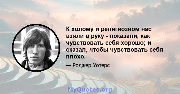 К холому и религиозном нас взяли в руку - показали, как чувствовать себя хорошо; и сказал, чтобы чувствовать себя плохо.