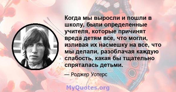 Когда мы выросли и пошли в школу, были определенные учителя, которые причинят вреда детям все, что могли, изливая их насмешку на все, что мы делали, разоблачая каждую слабость, какая бы тщательно спряталась детьми.