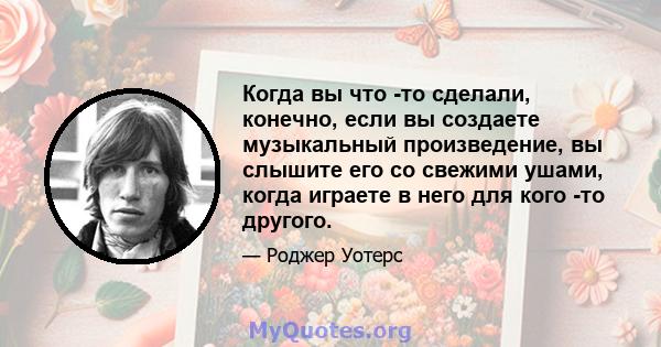 Когда вы что -то сделали, конечно, если вы создаете музыкальный произведение, вы слышите его со свежими ушами, когда играете в него для кого -то другого.