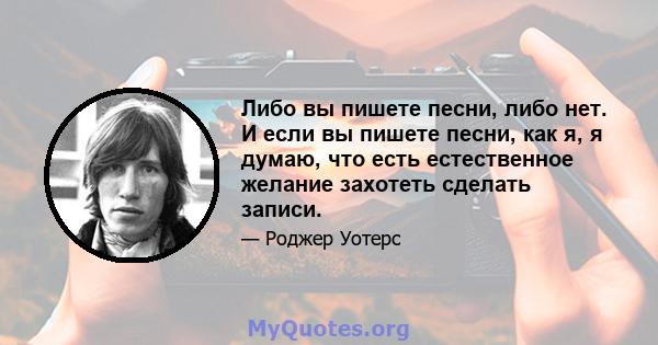 Либо вы пишете песни, либо нет. И если вы пишете песни, как я, я думаю, что есть естественное желание захотеть сделать записи.