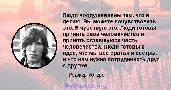 Люди воодушевлены тем, что я делаю. Вы можете почувствовать это. Я чувствую это. Люди готовы принять свое человечество и принять оставшуюся часть человечества. Люди готовы к идее, что мы все братья и сестры, и что нам