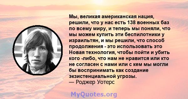 Мы, великая американская нация, решили, что у нас есть 138 военных баз по всему миру, и теперь мы поняли, что мы можем купить эти беспилотники у израильтян, и мы решили, что способ продолжения - это использовать это