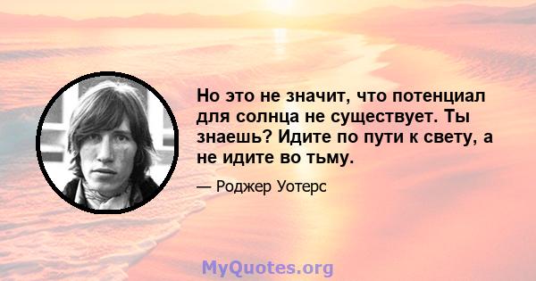 Но это не значит, что потенциал для солнца не существует. Ты знаешь? Идите по пути к свету, а не идите во тьму.