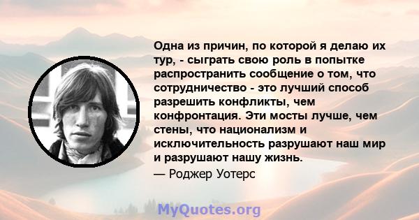 Одна из причин, по которой я делаю их тур, - сыграть свою роль в попытке распространить сообщение о том, что сотрудничество - это лучший способ разрешить конфликты, чем конфронтация. Эти мосты лучше, чем стены, что