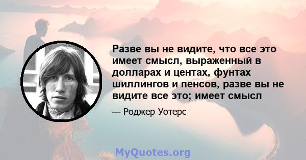 Разве вы не видите, что все это имеет смысл, выраженный в долларах и центах, фунтах шиллингов и пенсов, разве вы не видите все это; имеет смысл