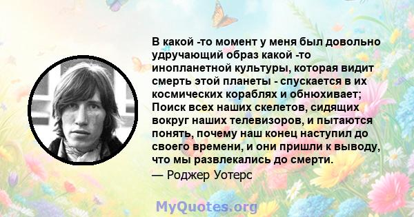 В какой -то момент у меня был довольно удручающий образ какой -то инопланетной культуры, которая видит смерть этой планеты - спускается в их космических кораблях и обнюхивает; Поиск всех наших скелетов, сидящих вокруг