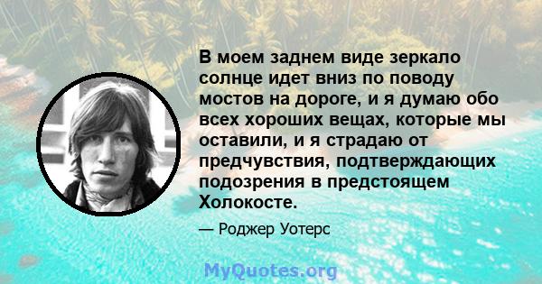 В моем заднем виде зеркало солнце идет вниз по поводу мостов на дороге, и я думаю обо всех хороших вещах, которые мы оставили, и я страдаю от предчувствия, подтверждающих подозрения в предстоящем Холокосте.