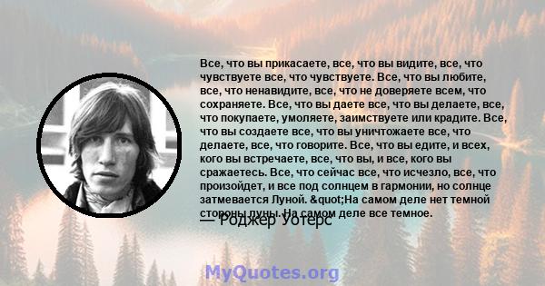 Все, что вы прикасаете, все, что вы видите, все, что чувствуете все, что чувствуете. Все, что вы любите, все, что ненавидите, все, что не доверяете всем, что сохраняете. Все, что вы даете все, что вы делаете, все, что