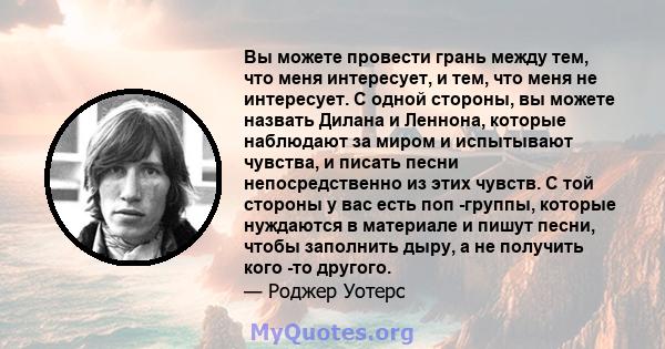 Вы можете провести грань между тем, что меня интересует, и тем, что меня не интересует. С одной стороны, вы можете назвать Дилана и Леннона, которые наблюдают за миром и испытывают чувства, и писать песни