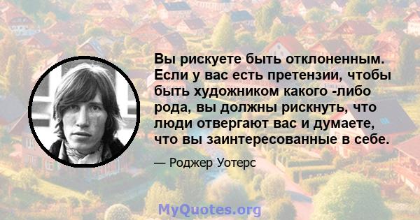 Вы рискуете быть отклоненным. Если у вас есть претензии, чтобы быть художником какого -либо рода, вы должны рискнуть, что люди отвергают вас и думаете, что вы заинтересованные в себе.