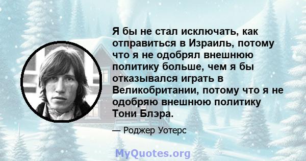 Я бы не стал исключать, как отправиться в Израиль, потому что я не одобрял внешнюю политику больше, чем я бы отказывался играть в Великобритании, потому что я не одобряю внешнюю политику Тони Блэра.