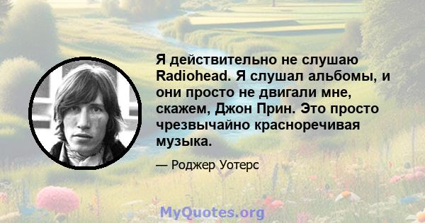 Я действительно не слушаю Radiohead. Я слушал альбомы, и они просто не двигали мне, скажем, Джон Прин. Это просто чрезвычайно красноречивая музыка.