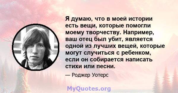 Я думаю, что в моей истории есть вещи, которые помогли моему творчеству. Например, ваш отец был убит, является одной из лучших вещей, которые могут случиться с ребенком, если он собирается написать стихи или песни.