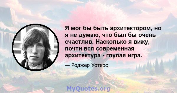 Я мог бы быть архитектором, но я не думаю, что был бы очень счастлив. Насколько я вижу, почти вся современная архитектура - глупая игра.