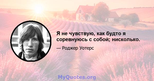 Я не чувствую, как будто я соревнуюсь с собой; нисколько.