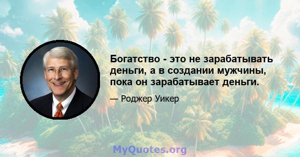 Богатство - это не зарабатывать деньги, а в создании мужчины, пока он зарабатывает деньги.