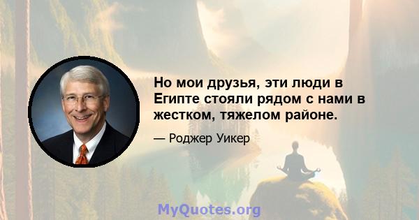 Но мои друзья, эти люди в Египте стояли рядом с нами в жестком, тяжелом районе.