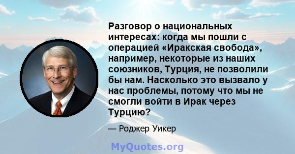 Разговор о национальных интересах: когда мы пошли с операцией «Иракская свобода», например, некоторые из наших союзников, Турция, не позволили бы нам. Насколько это вызвало у нас проблемы, потому что мы не смогли войти