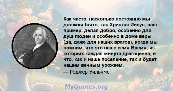 Как часто, насколько постоянно мы должны быть, как Христос Иисус, наш пример, делая добро, особенно для душ людей и особенно в доме веры (да, даже для наших врагов), когда мы помним, что это наше семя Время, из которых