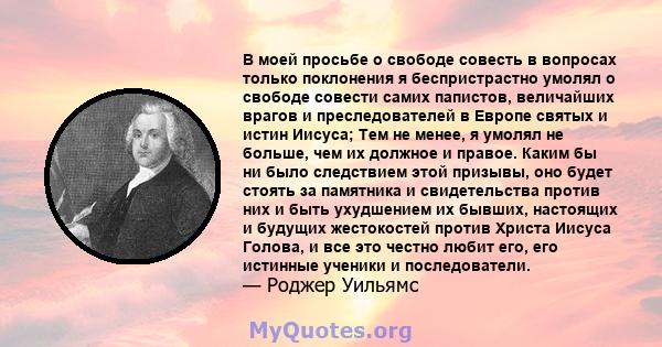 В моей просьбе о свободе совесть в вопросах только поклонения я беспристрастно умолял о свободе совести самих папистов, величайших врагов и преследователей в Европе святых и истин Иисуса; Тем не менее, я умолял не