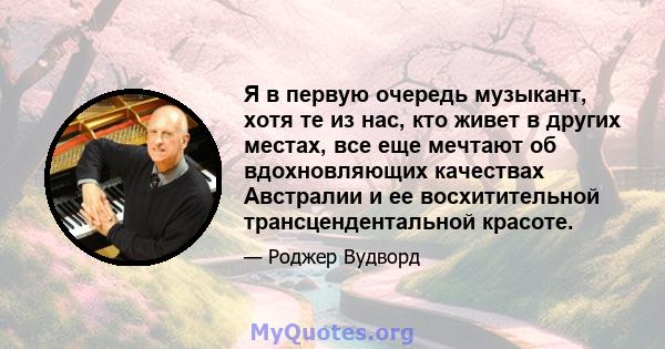 Я в первую очередь музыкант, хотя те из нас, кто живет в других местах, все еще мечтают об вдохновляющих качествах Австралии и ее восхитительной трансцендентальной красоте.