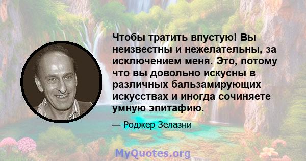 Чтобы тратить впустую! Вы неизвестны и нежелательны, за исключением меня. Это, потому что вы довольно искусны в различных бальзамирующих искусствах и иногда сочиняете умную эпитафию.