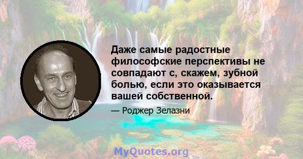 Даже самые радостные философские перспективы не совпадают с, скажем, зубной болью, если это оказывается вашей собственной.