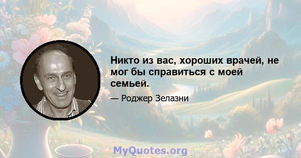 Никто из вас, хороших врачей, не мог бы справиться с моей семьей.