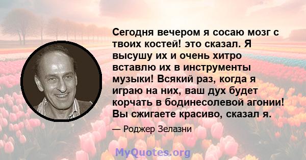 Сегодня вечером я сосаю мозг с твоих костей! это сказал. Я высушу их и очень хитро вставлю их в инструменты музыки! Всякий раз, когда я играю на них, ваш дух будет корчать в бодинесолевой агонии! Вы сжигаете красиво,