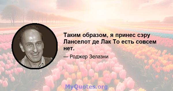 Таким образом, я принес сэру Ланселот де Лак То есть совсем нет.