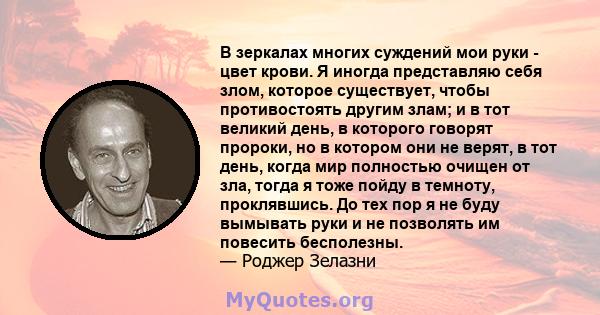 В зеркалах многих суждений мои руки - цвет крови. Я иногда представляю себя злом, которое существует, чтобы противостоять другим злам; и в тот великий день, в которого говорят пророки, но в котором они не верят, в тот