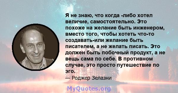 Я не знаю, что когда -либо хотел величие, самостоятельно. Это похоже на желание быть инженером, вместо того, чтобы хотеть что-то создавать-или желание быть писателем, а не желать писать. Это должен быть побочный