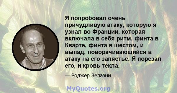 Я попробовал очень причудливую атаку, которую я узнал во Франции, которая включала в себя ритм, финта в Кварте, финта в шестом, и выпад, поворачивающийся в атаку на его запястье. Я порезал его, и кровь текла.