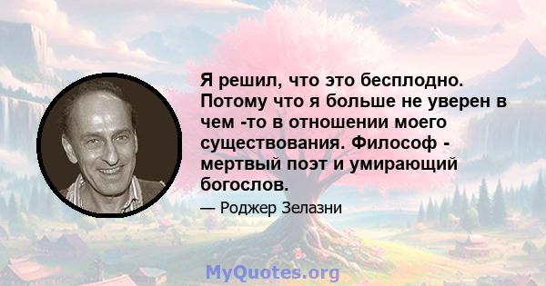 Я решил, что это бесплодно. Потому что я больше не уверен в чем -то в отношении моего существования. Философ - мертвый поэт и умирающий богослов.