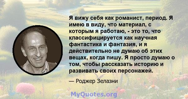 Я вижу себя как романист, период. Я имею в виду, что материал, с которым я работаю, - это то, что классифицируется как научная фантастика и фантазия, и я действительно не думаю об этих вещах, когда пишу. Я просто думаю